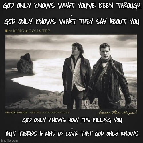 Can You Relate? | GOD ONLY KNOWS WHAT YOU'VE BEEN THROUGH
.
GOD ONLY KNOWS WHAT THEY SAY ABOUT YOU; GOD ONLY KNOWS HOW IT'S KILLING YOU
.
BUT THERE'S A KIND OF LOVE THAT GOD ONLY KNOWS | image tagged in christian memes,young voices matter | made w/ Imgflip meme maker