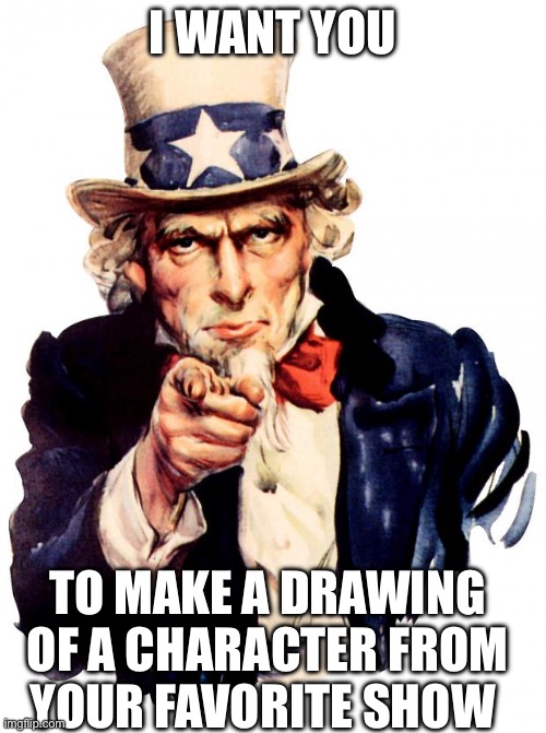 Comment drawings I am just wanting to see cool drawings | I WANT YOU; TO MAKE A DRAWING OF A CHARACTER FROM YOUR FAVORITE SHOW | image tagged in memes,uncle sam | made w/ Imgflip meme maker