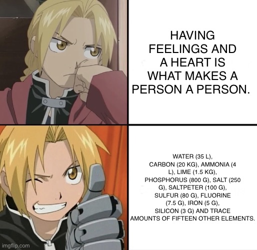 Edward Elric Hotline | HAVING FEELINGS AND A HEART IS WHAT MAKES A PERSON A PERSON. WATER (35 L), CARBON (20 KG), AMMONIA (4 L), LIME (1.5 KG), PHOSPHORUS (800 G), SALT (250 G), SALTPETER (100 G), SULFUR (80 G), FLUORINE (7.5 G), IRON (5 G), SILICON (3 G) AND TRACE AMOUNTS OF FIFTEEN OTHER ELEMENTS. | image tagged in edward elric hotline | made w/ Imgflip meme maker