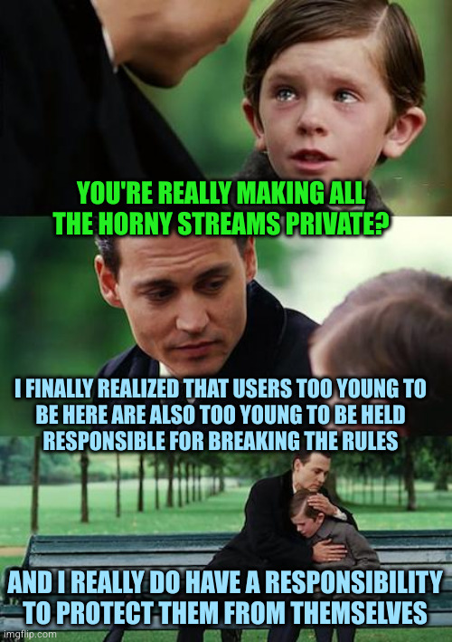 Announcement effective immediately | YOU'RE REALLY MAKING ALL
THE HORNY STREAMS PRIVATE? I FINALLY REALIZED THAT USERS TOO YOUNG TO
BE HERE ARE ALSO TOO YOUNG TO BE HELD
RESPONSIBLE FOR BREAKING THE RULES; AND I REALLY DO HAVE A RESPONSIBILITY TO PROTECT THEM FROM THEMSELVES | image tagged in memes,finding neverland | made w/ Imgflip meme maker