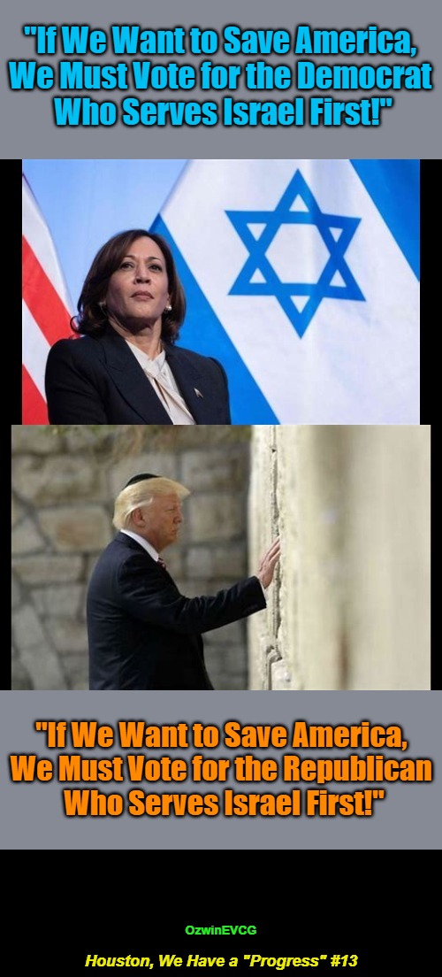 Houston, We Have a "Progress" #13 | "If We Want to Save America, 

We Must Vote for the Democrat 

Who Serves Israel First!"; "If We Want to Save America, 

We Must Vote for the Republican 

Who Serves Israel First!"; OzwinEVCG; Houston, We Have a "Progress" #13 | image tagged in kamala harris,comrade kneepads,donald trump,zion clot shot don,rigged elections,occupied usa | made w/ Imgflip meme maker