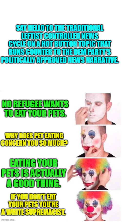 We all recognize this news cycle for any issue running counter to the Left's political narrative. | SAY HELLO TO THE TRADITIONAL LEFTIST CONTROLLED NEWS CYCLE ON A HOT BUTTON TOPIC THAT RUNS COUNTER TO THE DEM PARTY'S POLITICALLY APPROVED NEWS NARRATIVE. NO REFUGEE WANTS TO EAT YOUR PETS. WHY DOES PET EATING CONCERN YOU SO MUCH? EATING YOUR PETS IS ACTUALLY A GOOD THING. IF YOU DON'T EAT YOUR PETS YOU'RE A WHITE SUPREMACIST. | image tagged in clown makeup | made w/ Imgflip meme maker