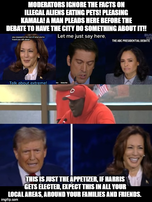 Do you believe this man and Trump? or Kackling Kamala and the ABC Moderators?? | MODERATORS IGNORE THE FACTS ON ILLEGAL ALIENS EATING PETS! PLEASING KAMALA! A MAN PLEADS HERE BEFORE THE DEBATE TO HAVE THE CITY DO SOMETHING ABOUT IT!! THIS IS JUST THE APPETIZER, IF HARRIS GETS ELECTED, EXPECT THIS IN ALL YOUR LOCAL AREAS, AROUND YOUR FAMILIES AND FRIENDS. | image tagged in liars,fake news | made w/ Imgflip meme maker