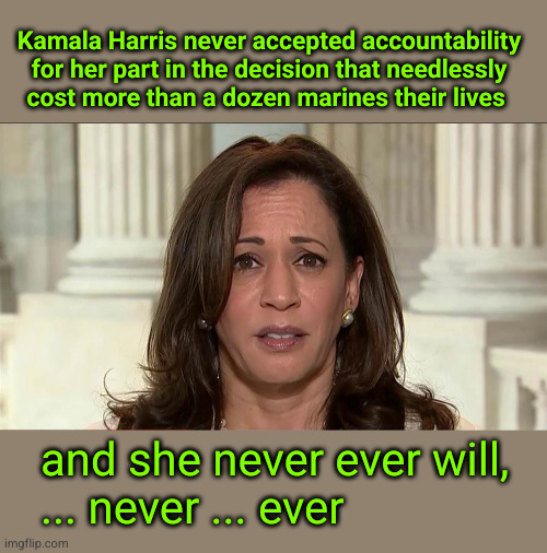 Kamala Harris never accepted accountability for her part in the decision that needlessly cost more than a dozen marines their li | Kamala Harris never accepted accountability
for her part in the decision that needlessly
cost more than a dozen marines their lives; and she never ever will,
... never ... ever | image tagged in kamala harris,abbey gate | made w/ Imgflip meme maker