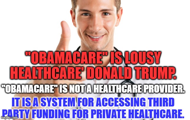Dr. Don Doesn't know what he is talking about, as usual. | "OBAMACARE" IS LOUSY HEALTHCARE' DONALD TRUMP. "OBAMACARE" IS NOT A HEALTHCARE PROVIDER. IT IS A SYSTEM FOR ACCESSING THIRD PARTY FUNDING FOR PRIVATE HEALTHCARE. | image tagged in keeping you healthy | made w/ Imgflip meme maker