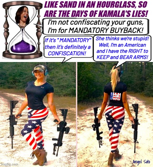 Like sand in an hourglass, so are the days of Kamala's lies | LIKE SAND IN AN HOURGLASS, SO
ARE THE DAYS OF KAMALA'S LIES! I'm not confiscating your guns,
I'm for MANDATORY BUYBACK! She thinks we're stupid!
Well, I'm an American
and I have the RIGHT to
KEEP and BEAR ARMS! If it's " MANDATORY"
then it's definitely a
   CONFISCATION! Angel Soto | image tagged in kamala harris,2nd amendment,gun rights,gun control,kamala lies,presidential election | made w/ Imgflip meme maker