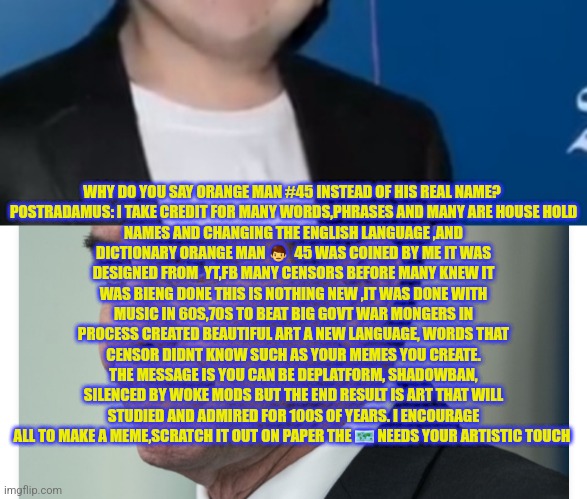 Orange man 45 | WHY DO YOU SAY ORANGE MAN #45 INSTEAD OF HIS REAL NAME? 

POSTRADAMUS: I TAKE CREDIT FOR MANY WORDS,PHRASES AND MANY ARE HOUSE HOLD NAMES AND CHANGING THE ENGLISH LANGUAGE ,AND DICTIONARY ORANGE MAN 👨  45 WAS COINED BY ME IT WAS DESIGNED FROM  YT,FB MANY CENSORS BEFORE MANY KNEW IT WAS BIENG DONE THIS IS NOTHING NEW ,IT WAS DONE WITH MUSIC IN 60S,70S TO BEAT BIG GOVT WAR MONGERS IN PROCESS CREATED BEAUTIFUL ART A NEW LANGUAGE, WORDS THAT CENSOR DIDNT KNOW SUCH AS YOUR MEMES YOU CREATE. THE MESSAGE IS YOU CAN BE DEPLATFORM, SHADOWBAN, SILENCED BY WOKE MODS BUT THE END RESULT IS ART THAT WILL STUDIED AND ADMIRED FOR 100S OF YEARS. I ENCOURAGE ALL TO MAKE A MEME,SCRATCH IT OUT ON PAPER THE 🗺 NEEDS YOUR ARTISTIC TOUCH | image tagged in 2024,orangeman,45,47,1fan | made w/ Imgflip meme maker