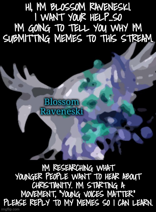 I Need Your Help | HI, I'M BLOSSOM RAVENESKI. I WANT YOUR HELP...SO I'M GOING TO TELL YOU WHY I'M SUBMITTING MEMES TO THIS STREAM. I'M RESEARCHING WHAT YOUNGER PEOPLE WANT TO HEAR ABOUT CHRISTIANITY. I'M STARTING A MOVEMENT, "YOUNG VOICES MATTER." PLEASE REPLY TO MY MEMES SO I CAN LEARN. | image tagged in christianity,young voices matter | made w/ Imgflip meme maker