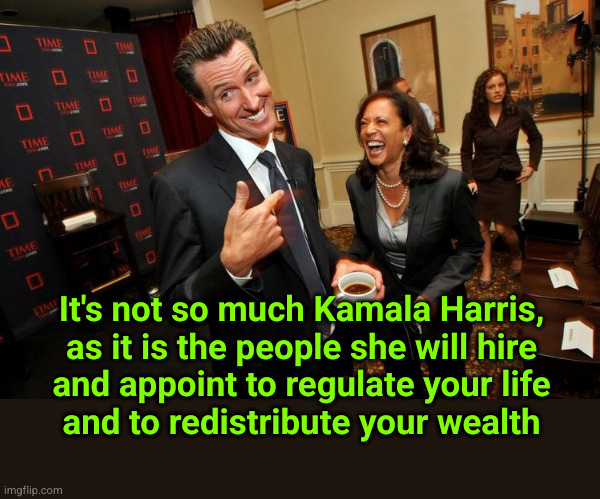 It's not so much Kamala Harris, as it is the people she will hire and appoint ... | It's not so much Kamala Harris,
as it is the people she will hire
and appoint to regulate your life
and to redistribute your wealth | image tagged in gavin newsom kamala harris,redistribution of wealth | made w/ Imgflip meme maker