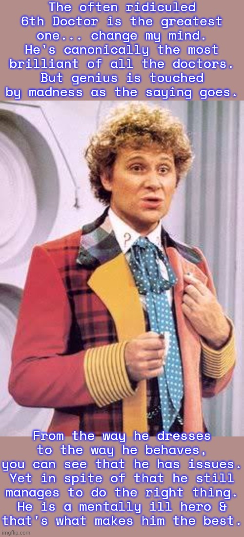 A positive example. | The often ridiculed 6th Doctor is the greatest one... change my mind.
He's canonically the most brilliant of all the doctors.
But genius is touched by madness as the saying goes. From the way he dresses
to the way he behaves,
you can see that he has issues.
Yet in spite of that he still
manages to do the right thing.
He is a mentally ill hero &
that's what makes him the best. | image tagged in doctor who,british tv,sci fi,mental health,inspiring | made w/ Imgflip meme maker