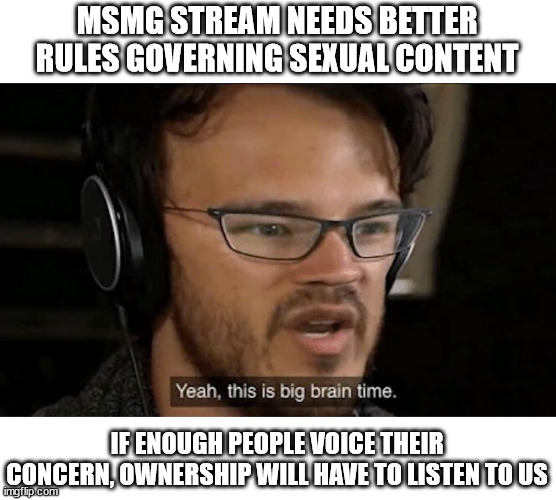 What should we tell management we want to see changed? | MSMG STREAM NEEDS BETTER RULES GOVERNING SEXUAL CONTENT; IF ENOUGH PEOPLE VOICE THEIR CONCERN, OWNERSHIP WILL HAVE TO LISTEN TO US | image tagged in big brain time | made w/ Imgflip meme maker