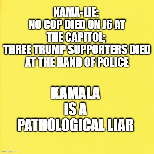 No cop died on J6 | KAMA-LIE: 
NO COP DIED ON J6 AT THE CAPITOL; 
THREE TRUMP SUPPORTERS DIED AT THE HAND OF POLICE; KAMALA IS A PATHOLOGICAL LIAR | made w/ Imgflip meme maker