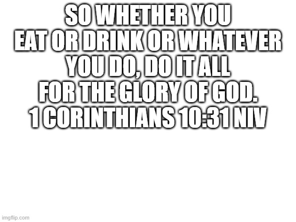 yes | SO WHETHER YOU EAT OR DRINK OR WHATEVER YOU DO, DO IT ALL FOR THE GLORY OF GOD. 1 CORINTHIANS 10:31 NIV | image tagged in bible verse | made w/ Imgflip meme maker