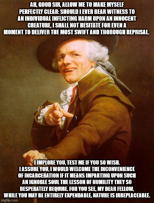 Don't harm the animals, if you know what's good for you.,.,.,., | AH, GOOD SIR, ALLOW ME TO MAKE MYSELF PERFECTLY CLEAR: SHOULD I EVER BEAR WITNESS TO AN INDIVIDUAL INFLICTING HARM UPON AN INNOCENT CREATURE, I SHALL NOT HESITATE FOR EVEN A MOMENT TO DELIVER THE MOST SWIFT AND THOROUGH REPRISAL. I IMPLORE YOU, TEST ME IF YOU SO WISH. I ASSURE YOU, I WOULD WELCOME THE INCONVENIENCE OF INCARCERATION IF IT MEANS IMPARTING UPON SUCH AN IGNOBLE SOUL THE LESSON OF HUMILITY THEY SO DESPERATELY REQUIRE. FOR YOU SEE, MY DEAR FELLOW, WHILE YOU MAY BE ENTIRELY EXPENDABLE, NATURE IS IRREPLACEABLE. | image tagged in olde english | made w/ Imgflip meme maker