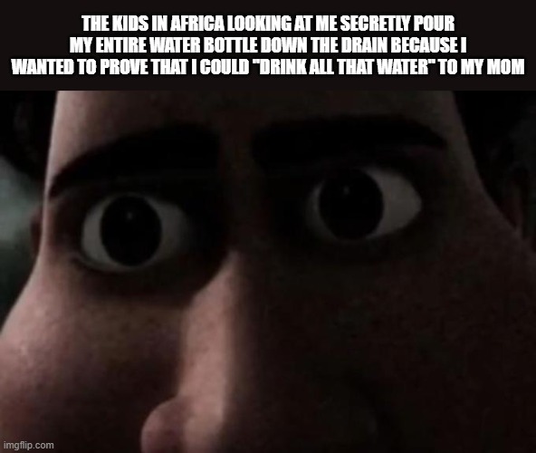 Titan stare | THE KIDS IN AFRICA LOOKING AT ME SECRETLY POUR MY ENTIRE WATER BOTTLE DOWN THE DRAIN BECAUSE I WANTED TO PROVE THAT I COULD "DRINK ALL THAT WATER" TO MY MOM | image tagged in titan stare | made w/ Imgflip meme maker