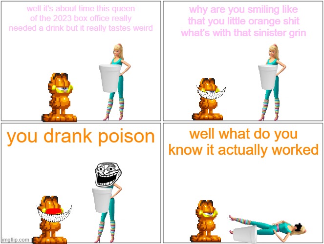 barbie drinks poison juice | well it's about time this queen of the 2023 box office really needed a drink but it really tastes weird; why are you smiling like that you little orange shit what's with that sinister grin; you drank poison; well what do you know it actually worked | image tagged in memes,blank comic panel 2x2,barbie dies,pwned,garfield,poison juice | made w/ Imgflip meme maker