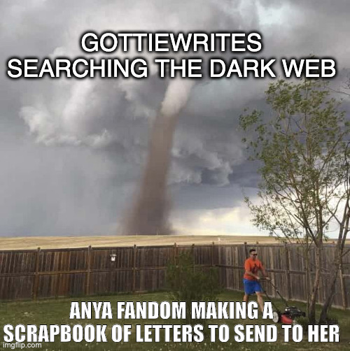Lawnmower Hurricane | GOTTIEWRITES SEARCHING THE DARK WEB; ANYA FANDOM MAKING A SCRAPBOOK OF LETTERS TO SEND TO HER | image tagged in lawnmower hurricane | made w/ Imgflip meme maker