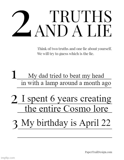 I should not continue. | My dad tried to beat my head in with a lamp around a month ago; I spent 6 years creating the entire Cosmo lore; My birthday is April 22 | image tagged in 2 truths and a lie | made w/ Imgflip meme maker