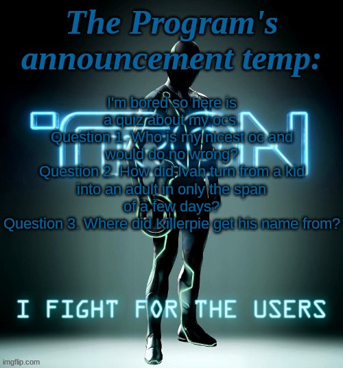 Ulliam is the most likely one to know the 2nd question, no one will probably get 3 and everyone knows q 1 | I'm bored so here is a quiz about my ocs.
Question 1. Who is my nicest oc and would do no wrong?
Question 2. How did Ivan turn from a kid into an adult in only the span of a few days?
Question 3. Where did Killerpie get his name from? | image tagged in the program's template | made w/ Imgflip meme maker