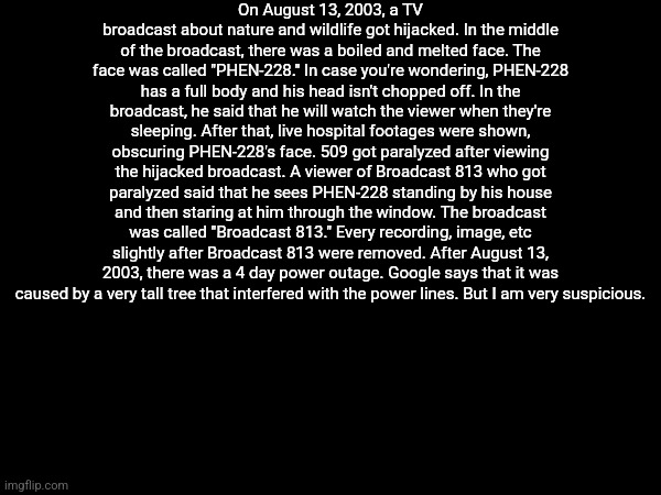 I'm bored and think of telling random shit (DISTURBING/ EXTREMELY SCARY IMAGES IN COMMENTS) | On August 13, 2003, a TV broadcast about nature and wildlife got hijacked. In the middle of the broadcast, there was a boiled and melted face. The face was called "PHEN-228." In case you're wondering, PHEN-228 has a full body and his head isn't chopped off. In the broadcast, he said that he will watch the viewer when they're sleeping. After that, live hospital footages were shown, obscuring PHEN-228's face. 509 got paralyzed after viewing the hijacked broadcast. A viewer of Broadcast 813 who got paralyzed said that he sees PHEN-228 standing by his house and then staring at him through the window. The broadcast was called "Broadcast 813." Every recording, image, etc slightly after Broadcast 813 were removed. After August 13, 2003, there was a 4 day power outage. Google says that it was caused by a very tall tree that interfered with the power lines. But I am very suspicious. | made w/ Imgflip meme maker