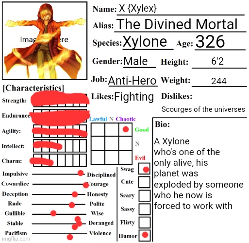 Ooh X stuff | X {Xylex}; The Divined Mortal; 326; Xylone; Male; 6'2; Anti-Hero; 244; Fighting; A Xylone who's one of the only alive, his planet was exploded by someone who he now is forced to work with; Scourges of the universes | image tagged in character chart by liamsworlds | made w/ Imgflip meme maker