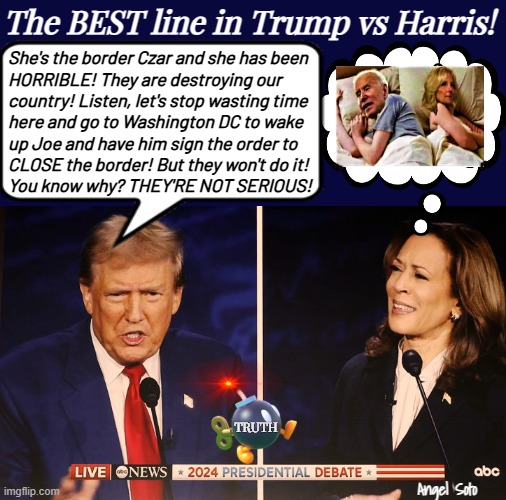 the best line in Trump vs Harris | The BEST line in Trump vs Harris! She's the border Czar and she has been
HORRIBLE! They are destroying our 
country! Listen, let's stop wasting time
here and go to Washington DC to wake
up Joe and have him sign the order to
CLOSE the border! But they won't do it!
You know why? THEY'RE NOT SERIOUS! TRUTH; Angel Soto | image tagged in trump vs harris debate best line,donald trump,kamala harris,joe biden,border czar,presidential election | made w/ Imgflip meme maker