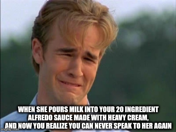 Alfredo | WHEN SHE POURS MILK INTO YOUR 20 INGREDIENT ALFREDO SAUCE MADE WITH HEAVY CREAM, AND NOW YOU REALIZE YOU CAN NEVER SPEAK TO HER AGAIN | image tagged in need attention | made w/ Imgflip meme maker