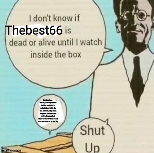 Read desc | Thebest66; Standing here, I realize you that you were just like me trying to make history. But in the end, who's to judge when our guard is down I think we'll both agree that violence breeds violence but in the end it has to be this way | image tagged in i don't know if ____ is dead or alive | made w/ Imgflip meme maker