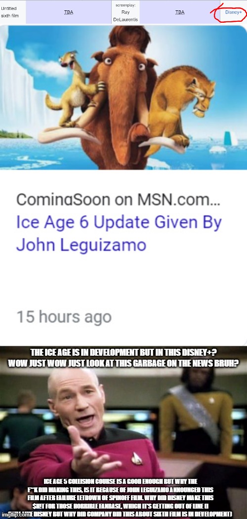 My Response on Ice Age 6 Announcement: | THE ICE AGE IS IN DEVELOPMENT BUT IN THIS DISNEY+? WOW JUST WOW JUST LOOK AT THIS GARBAGE ON THE NEWS BRUH? ICE AGE 5 COLLISION COURSE IS A GOOD ENOUGH BUT WHY THE F**K DID MAKING THIS, IS IT BECAUSE OF JOHN LEGUIZAMO ANNOUNCED THIS FILM AFTER FAILURE LETDOWN OF SPINOFF FILM. WHY DID DISNEY MAKE THIS $H!T FOR THOSE HORRIBLE FANBASE, WHICH IT'S GETTING OUT OF LINE (I STILL LIKE DISNEY BUT WHY DID COMPANY DID THIS ABOUT SIXTH FILM IS IN DEVELOPMENT) | image tagged in startrek,picard wtf,ice age,disney,meme,response | made w/ Imgflip meme maker