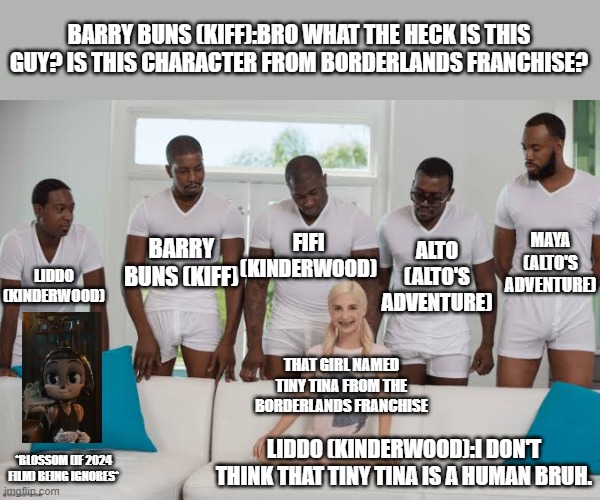 One girl five guys | BARRY BUNS (KIFF):BRO WHAT THE HECK IS THIS GUY? IS THIS CHARACTER FROM BORDERLANDS FRANCHISE? BARRY BUNS (KIFF); FIFI (KINDERWOOD); MAYA (ALTO'S ADVENTURE); ALTO (ALTO'S ADVENTURE); LIDDO (KINDERWOOD); THAT GIRL NAMED TINY TINA FROM THE BORDERLANDS FRANCHISE; LIDDO (KINDERWOOD):I DON'T THINK THAT TINY TINA IS A HUMAN BRUH. *BLOSSOM (IF 2024 FILM) BEING IGNORES* | image tagged in one girl five guys,identity witness group,meme,roleplaying,borderlands,meeting | made w/ Imgflip meme maker