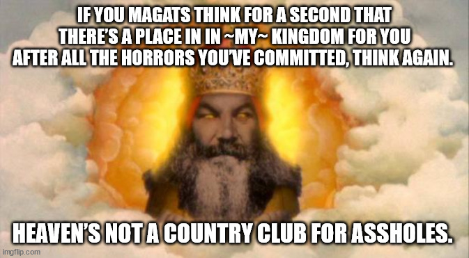 God doesn't like A-Holes. | IF YOU MAGATS THINK FOR A SECOND THAT THERE’S A PLACE IN IN ~MY~ KINGDOM FOR YOU AFTER ALL THE HORRORS YOU’VE COMMITTED, THINK AGAIN. HEAVEN’S NOT A COUNTRY CLUB FOR ASSHOLES. | image tagged in monty python god | made w/ Imgflip meme maker