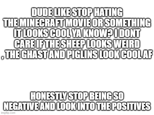 WE GET IT YOU HATE THE MOVIE BUT LOOK INTO THE UPSIDES | DUDE LIKE STOP HATING THE MINECRAFT MOVIE OR SOMETHING IT LOOKS COOL YA KNOW? I DONT CARE IF THE SHEEP LOOKS WEIRD , THE GHAST AND PIGLINS LOOK COOL AF; HONESTLY STOP BEING SO NEGATIVE AND LOOK INTO THE POSITIVES | image tagged in my opions,honestly,over drama | made w/ Imgflip meme maker