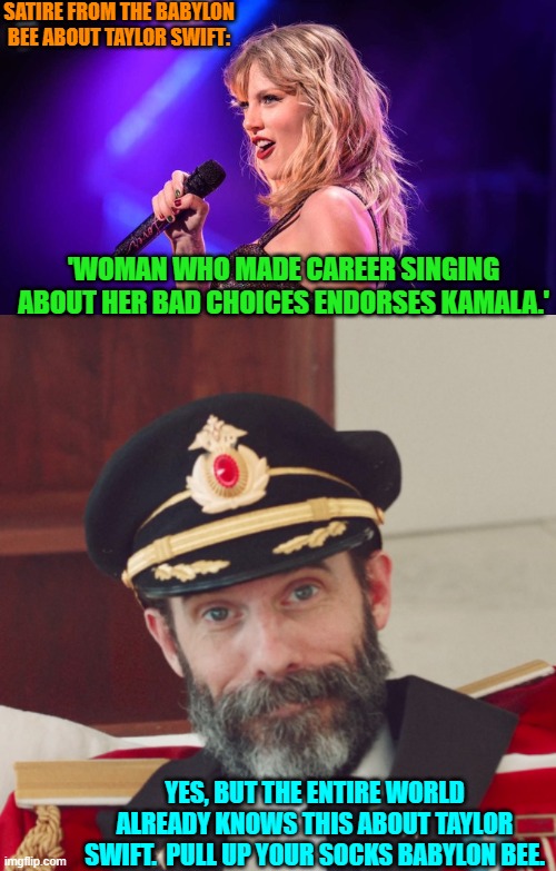 Sometimes you need to avoid the low hanging fruit Babylon Bee. | SATIRE FROM THE BABYLON BEE ABOUT TAYLOR SWIFT:; 'WOMAN WHO MADE CAREER SINGING ABOUT HER BAD CHOICES ENDORSES KAMALA.'; YES, BUT THE ENTIRE WORLD ALREADY KNOWS THIS ABOUT TAYLOR SWIFT.  PULL UP YOUR SOCKS BABYLON BEE. | image tagged in yep | made w/ Imgflip meme maker