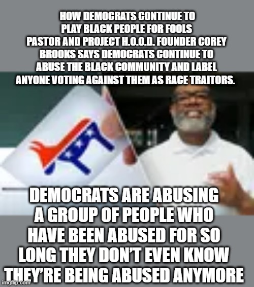 From a FREE THINKING black mans own lips, i'm sure the DEM lefties will call him a Uncle Tom "THE DEM PLANTATION " | HOW DEMOCRATS CONTINUE TO PLAY BLACK PEOPLE FOR FOOLS
PASTOR AND PROJECT H.O.O.D. FOUNDER COREY BROOKS SAYS DEMOCRATS CONTINUE TO ABUSE THE BLACK COMMUNITY AND LABEL ANYONE VOTING AGAINST THEM AS RACE TRAITORS. DEMOCRATS ARE ABUSING A GROUP OF PEOPLE WHO HAVE BEEN ABUSED FOR SO LONG THEY DON’T EVEN KNOW THEY’RE BEING ABUSED ANYMORE | made w/ Imgflip meme maker