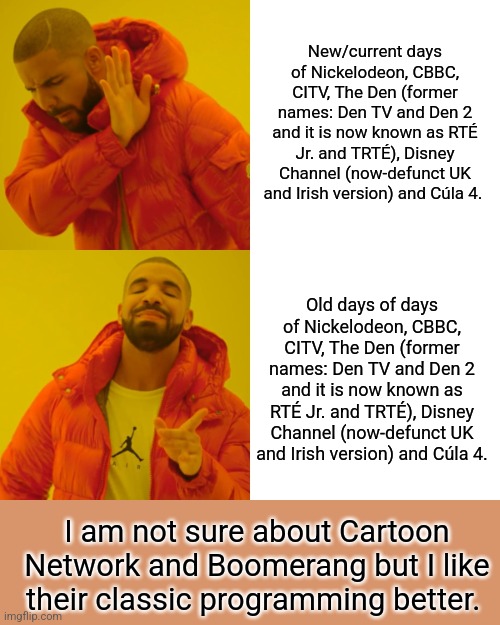 I'd say old days of those channels are definitely way better than the new ones. | New/current days of Nickelodeon, CBBC, CITV, The Den (former names: Den TV and Den 2 and it is now known as RTÉ Jr. and TRTÉ), Disney Channel (now-defunct UK and Irish version) and Cúla 4. Old days of days of Nickelodeon, CBBC, CITV, The Den (former names: Den TV and Den 2 and it is now known as RTÉ Jr. and TRTÉ), Disney Channel (now-defunct UK and Irish version) and Cúla 4. I am not sure about Cartoon Network and Boomerang but I like their classic programming better. | image tagged in memes,drake hotline bling | made w/ Imgflip meme maker