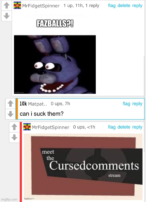 What the Faz-f**k | image tagged in cursed,comments,matpat mpreg,gay freddy fazbear,fazballs,horny | made w/ Imgflip meme maker