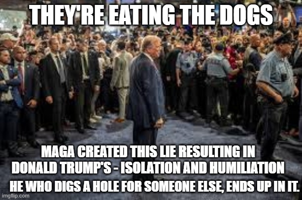 Donald Trump - They're Eating The Dogs | THEY'RE EATING THE DOGS; MAGA CREATED THIS LIE RESULTING IN DONALD TRUMP'S - ISOLATION AND HUMILIATION; HE WHO DIGS A HOLE FOR SOMEONE ELSE, ENDS UP IN IT. | image tagged in donald trump,trump,maga,republicans,conservatives | made w/ Imgflip meme maker