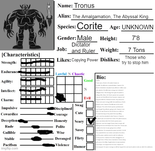 The Bio will be in the comments, its too damn long | Tronus; The Amalgamation, The Abyssal King. UNKNOWN; Corite; Male; 7'8; Dictator and Ruler; 7 Tons; Copying Power; Those who try to stop him; Tronus: Tronus was a Corite in the planet known as Corrella. Corrella was a peaceful place, however the planets inhabitants and planet was different. Unlike most other planets, Corrella had a energy core instead of a Magma Core. This Energy Core gave the planet a feeling of life. Soon, the Corite species has sprouted. They are not that different from humans, however one thing was different. Instead of hearts, they had cores. These cores were energy balls that could keep a Corite going for eons, however Corrella was at the end of its lifespan. The entire Corite species panicked and they thought they all were going to die. However Liam came. He saw Tronus for the first time as a child, on the road shivering as they watch their city falling apart. Liam then decided to take Tronus in. However the planet was not saved then it died. The planet became barren and almost all of the Corite species were wiped out. Liam then taught Tronus how to master all fighting and nova techniques then it was time. Tronus was a adult at the time he was going to be a official Nova Member. He accepted the power and felt it. He felt more powerful then ever before and said to the others that this power could be used to rule the multiverse so they can fix it. However the others disaggreed, so he fought them. 6 Nova Users had died to Tronus along with some of the Elder Angels before he was banished to the Abyss. He stayed there for eons, however he then escaped. He swore revenge on all that trapped him and now he plots to rule over all of the multiverse. | image tagged in character chart by liamsworlds | made w/ Imgflip meme maker