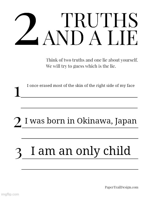 The Orio edition | I once erased most of the skin of the right side of my face; I was born in Okinawa, Japan; I am an only child | image tagged in 2 truths and a lie | made w/ Imgflip meme maker