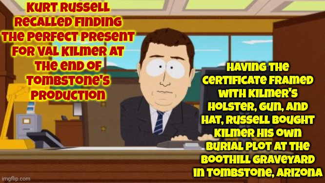 Wyatt Earp Gifted A Burial Plot To Doc Holliday ... For A Movie | Kurt Russell
recalled finding
the perfect present
for Val Kilmer at
the end of
Tombstone's
production; Having the certificate framed with Kilmer's holster, gun, and hat, Russell bought Kilmer his own burial plot at the Boothill Graveyard in Tombstone, Arizona | image tagged in memes,aaaaand its gone,kurt russell,val kilmer,tombstone,what's the best gift you ever got | made w/ Imgflip meme maker