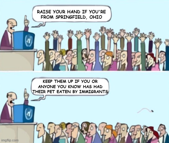 "Oops" *OR* "I love it when bullsh-t talking points fall apart." *OR* "Meanwhile, in Springfield" *OR* "Buts I seen it on TV" | RAISE YOUR HAND IF YOU'RE
FROM SPRINGFIELD, OHIO; KEEP THEM UP IF YOU OR ANYONE YOU KNOW HAS HAD THEIR PET EATEN BY IMMIGRANTS | image tagged in raise your hand blank speech bubbles,lol so funny,fail,talking points,maga idiocy,whoops | made w/ Imgflip meme maker