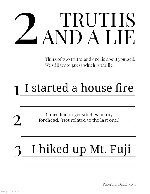 2 Truths and a Lie | I started a house fire; I once had to get stitches on my forehead. (Not related to the last one.); I hiked up Mt. Fuji | image tagged in 2 truths and a lie | made w/ Imgflip meme maker