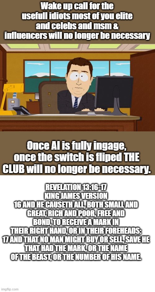 I heard thier target population is 500 million, that means 7.5 billion need to go, Are you in the Club ?? | Wake up call for the usefull idiots most of you elite and celebs and msm & influencers will no longer be necessary; Once AI is fully ingage, once the switch is fliped THE CLUB will no longer be necessary. REVELATION 13:16-17
KING JAMES VERSION
16 AND HE CAUSETH ALL, BOTH SMALL AND GREAT, RICH AND POOR, FREE AND BOND, TO RECEIVE A MARK IN THEIR RIGHT HAND, OR IN THEIR FOREHEADS:

17 AND THAT NO MAN MIGHT BUY OR SELL, SAVE HE THAT HAD THE MARK, OR THE NAME OF THE BEAST, OR THE NUMBER OF HIS NAME. | image tagged in memes,aaaaand its gone,blank white template | made w/ Imgflip meme maker