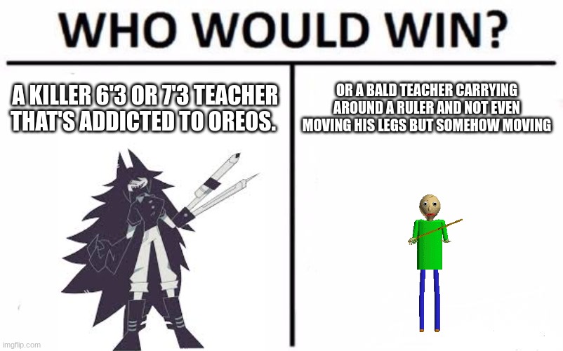 Who Would Win? Meme | A KILLER 6'3 OR 7'3 TEACHER THAT'S ADDICTED TO OREOS. OR A BALD TEACHER CARRYING AROUND A RULER AND NOT EVEN MOVING HIS LEGS BUT SOMEHOW MOVING | image tagged in memes,who would win | made w/ Imgflip meme maker