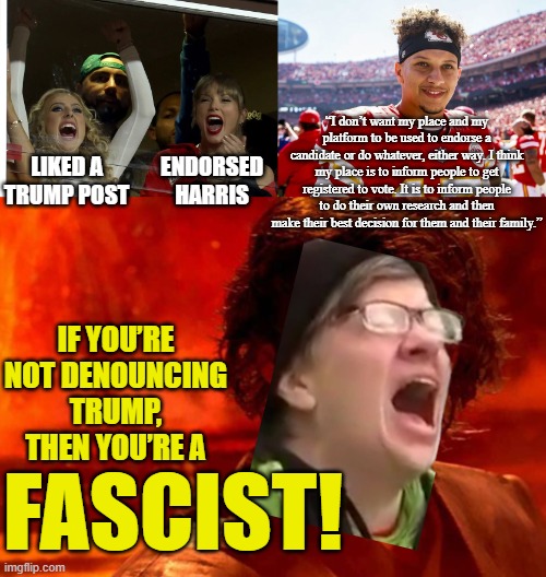 “45” and the “Mahomies” | “I don’t want my place and my platform to be used to endorse a candidate or do whatever, either way. I think my place is to inform people to get registered to vote. It is to inform people to do their own research and then make their best decision for them and their family.”; ENDORSED HARRIS; LIKED A TRUMP POST; IF YOU’RE NOT DENOUNCING TRUMP, THEN YOU’RE A; FASCIST! | image tagged in patrick mahomes smiling,memes,you underestimate my power,screaming liberal,anakin skywalker,taylor swift | made w/ Imgflip meme maker