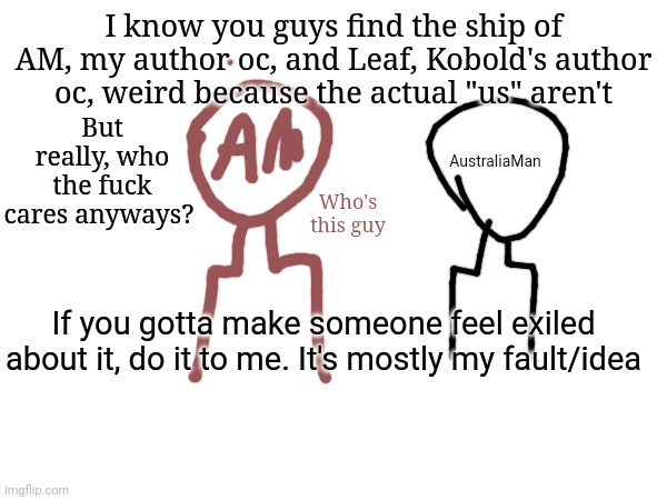 You made me make a post about it. Be ashamed | I know you guys find the ship of AM, my author oc, and Leaf, Kobold's author oc, weird because the actual "us" aren't; But really, who the fuck cares anyways? AustraliaMan; Who's this guy; If you gotta make someone feel exiled about it, do it to me. It's mostly my fault/idea | made w/ Imgflip meme maker