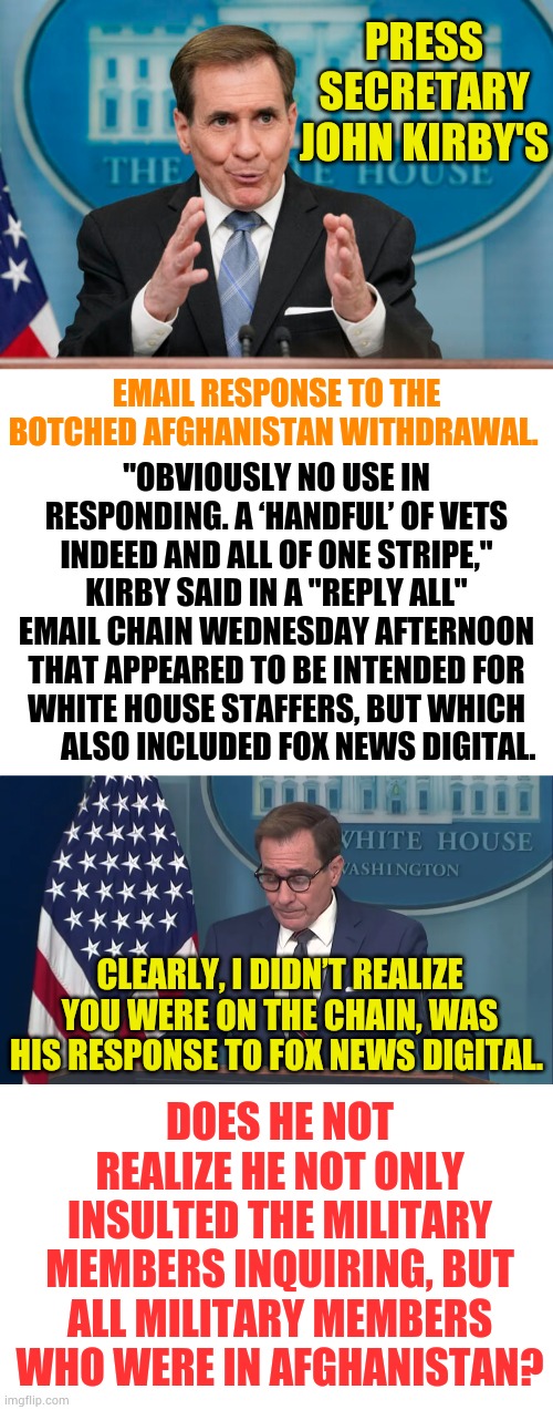 How Disrespectful Can He Be? | PRESS SECRETARY JOHN KIRBY'S; EMAIL RESPONSE TO THE BOTCHED AFGHANISTAN WITHDRAWAL. "OBVIOUSLY NO USE IN RESPONDING. A ‘HANDFUL’ OF VETS INDEED AND ALL OF ONE STRIPE," KIRBY SAID IN A "REPLY ALL" EMAIL CHAIN WEDNESDAY AFTERNOON THAT APPEARED TO BE INTENDED FOR WHITE HOUSE STAFFERS, BUT WHICH         ALSO INCLUDED FOX NEWS DIGITAL. CLEARLY, I DIDN’T REALIZE YOU WERE ON THE CHAIN, WAS HIS RESPONSE TO FOX NEWS DIGITAL. DOES HE NOT REALIZE HE NOT ONLY INSULTED THE MILITARY MEMBERS INQUIRING, BUT ALL MILITARY MEMBERS WHO WERE IN AFGHANISTAN? | image tagged in memes,press secretary,email,insults,veterans,disrespect | made w/ Imgflip meme maker