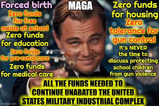 And They Want It All Run By A Convicted Rapist | Forced birth; Zero funds for housing; MAGA; Zero funds for free meals at school; Zero tolerance for gun control; Zero funds for education; It's NEVER the time to discuss protecting school children from gun violence; Zero funds for pre~natal care; Zero funds for medical care; ALL THE FUNDS NEEDED TO CONTINUE UNABATED THE UNITED STATES MILITARY INDUSTRIAL COMPLEX | image tagged in memes,leonardo dicaprio cheers,donald trump is a convicted rapist,maga,maga terrorists,lock him up | made w/ Imgflip meme maker