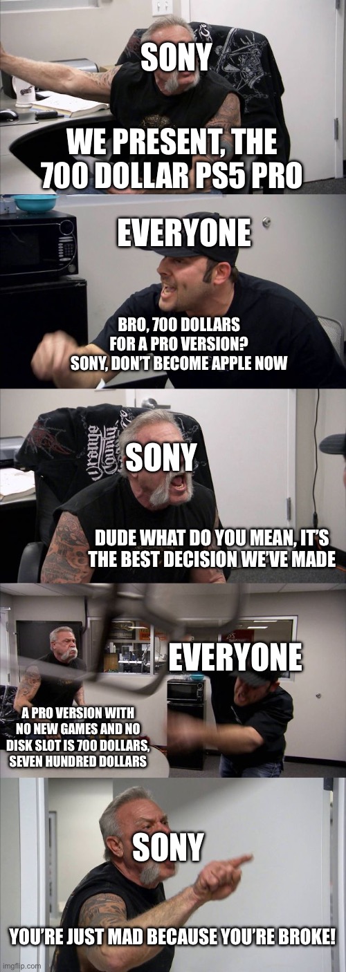 POV: Sony After It Released the PS5 Pro | SONY; WE PRESENT, THE 700 DOLLAR PS5 PRO; EVERYONE; BRO, 700 DOLLARS FOR A PRO VERSION? SONY, DON’T BECOME APPLE NOW; SONY; DUDE WHAT DO YOU MEAN, IT’S THE BEST DECISION WE’VE MADE; EVERYONE; A PRO VERSION WITH NO NEW GAMES AND NO DISK SLOT IS 700 DOLLARS, SEVEN HUNDRED DOLLARS; SONY; YOU’RE JUST MAD BECAUSE YOU’RE BROKE! | image tagged in memes,american chopper argument | made w/ Imgflip meme maker