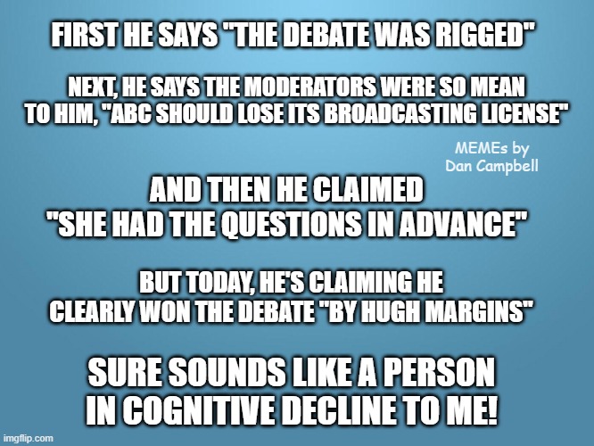 solid blue | FIRST HE SAYS "THE DEBATE WAS RIGGED"; NEXT, HE SAYS THE MODERATORS WERE SO MEAN TO HIM, "ABC SHOULD LOSE ITS BROADCASTING LICENSE"; MEMEs by Dan Campbell; AND THEN HE CLAIMED
"SHE HAD THE QUESTIONS IN ADVANCE"; BUT TODAY, HE'S CLAIMING HE CLEARLY WON THE DEBATE "BY HUGH MARGINS"; SURE SOUNDS LIKE A PERSON IN COGNITIVE DECLINE TO ME! | image tagged in solid blue | made w/ Imgflip meme maker